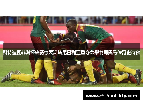 科特迪瓦非洲杯决赛惊天逆转尼日利亚重夺荣耀书写黑马传奇史诗夜 科特迪瓦非洲杯决赛惊天逆转尼日利亚重夺荣耀书写黑马传奇史诗夜