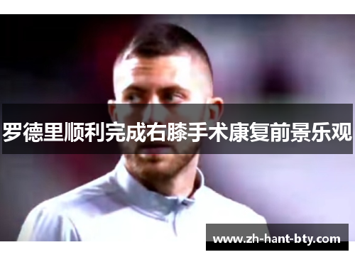 罗德里顺利完成右膝手术康复前景乐观 罗德里顺利完成右膝手术康复前景乐观